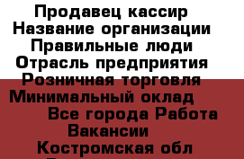 Продавец-кассир › Название организации ­ Правильные люди › Отрасль предприятия ­ Розничная торговля › Минимальный оклад ­ 29 000 - Все города Работа » Вакансии   . Костромская обл.,Волгореченск г.